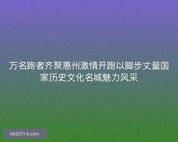 万名跑者齐聚惠州激情开跑以脚步丈量国家历史文化名城魅力风采