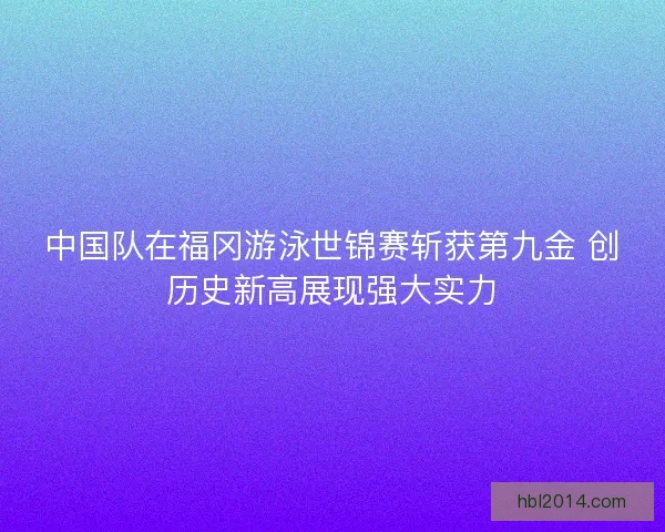 中国队在福冈游泳世锦赛斩获第九金 创历史新高展现强大实力