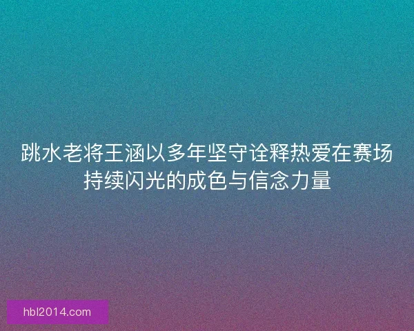跳水老将王涵以多年坚守诠释热爱在赛场持续闪光的成色与信念力量